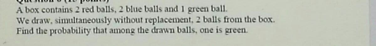 A box contains 2 red balls, 2 blue balls and 1 green ball.
We draw, simultaneously without replacement, 2 balls from the box.
Find the probability that among the drawn balls, one is green.