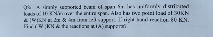 Q8/ A simply supported beam of span 6m has uniformly distributed
loads of 10 KN/m over the entire span. Also has two point load of 30KN
& (W)KN at 2m & 4m from left support. If right-hand reaction 80 KN.
Find (W)KN & the reactions at (A) supports?