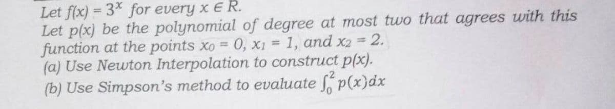 Let f(x)=3* for every x E R.
2.
Let p(x) be the polynomial of degree at most two that agrees with this
function at the points xo 0, x1 = 1, and x2
(a) Use Newton Interpolation to construct p(x).
(b) Use Simpson's method to evaluate f p(x) dx