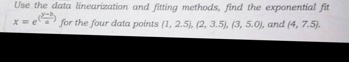 Use the data linearization and fitting methods, find the exponential fit
(V-b)
for the four data points (1, 2.5), (2, 3.5), (3, 5.0), and (4, 7.5).
x=ea