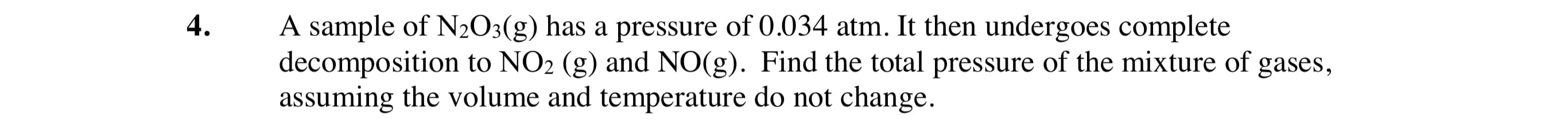 4.
A sample of N2O3(g) has a pressure of 0.034 atm. It then undergoes complete
decomposition to NO2 (g) and NO(g). Find the total pressure of the mixture of
assuming the volume and temperature do not change.
gases,
