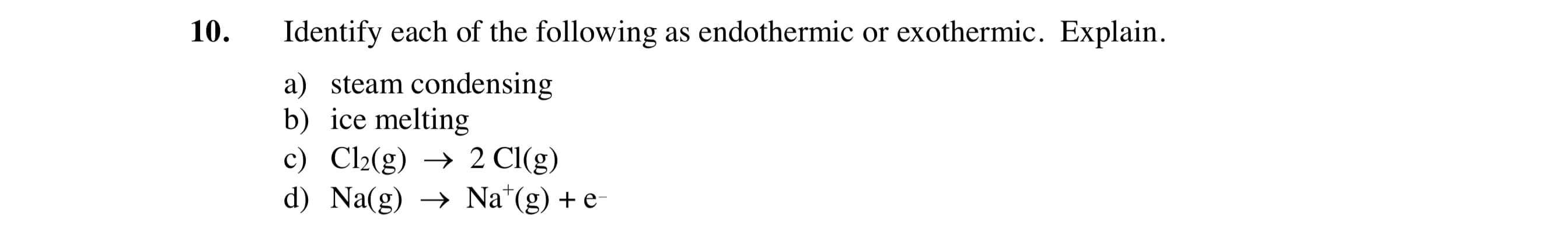 10.
Identify each of the following as endothermic or exothermic. Explain.
a) steam condensing
b) ice melting
c) Cl2(g) → 2 Cl(g)
d) Na(g) → Na*(g) + e
