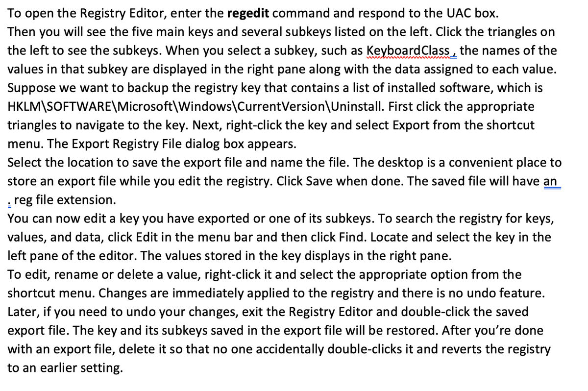 To open the Registry Editor, enter the regedit command and respond to the UAC box.
Then you will see the five main keys and several subkeys Ilisted on the left. Click the triangles on
the left to see the subkeys. When you select a subkey, such as KeyboardClass , the names of the
values in that subkey are displayed in the right pane along with the data assigned to each value.
Suppose we want to backup the registry key that contains a list of installed software, which is
HKLM\SOFTWARE\Microsoft\Windows\CurrentVersion\Uninstall. First click the appropriate
triangles to navigate to the key. Next, right-click the key and select Export from the shortcut
menu. The Export Registry File dialog box appears.
Select the location to save the export file and name the file. The desktop is a convenient place to
store an export file while you edit the registry. Click Save when done. The saved file will have an
: reg file extension.
You can now edit a key you have exported or one of its subkeys. To search the registry for keys,
values, and data, click Edit in the menu bar and then click Find. Locate and select the key in the
left pane of the editor. The values stored in the key displays in the right pane.
To edit, rename or delete a value, right-click it and select the appropriate option from the
shortcut menu. Changes are immediately applied to the registry and there is no undo feature.
Later, if you need to undo your changes, exit the Registry Editor and double-click the saved
export file. The key and its subkeys saved in the export file will be restored. After you're done
with an export file, delete it so that no one accidentally double-clicks it and reverts the registry
to an earlier setting.
