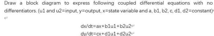 Draw a block diagram to express following coupled differential equations with no
differentiators. (u1 and u2-input, y=Doutput, x-state variable and a, b1, b2, c, d1, d23constant)
dx/dt=ax+blul+b2u2e
dy/dt=cx+d1ul+d2u2e
