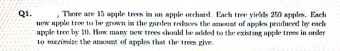 Q1.
new apple tree to be grown in the garden reduces the amount of apples praduced by cach
apple tree by 10. How many new trees should be added to the existing apple trees in order
to marimize the amount of apples that the trees give.
There are 15 apple trees in an apple orchard. Ench tree yields 250 apples. Each
