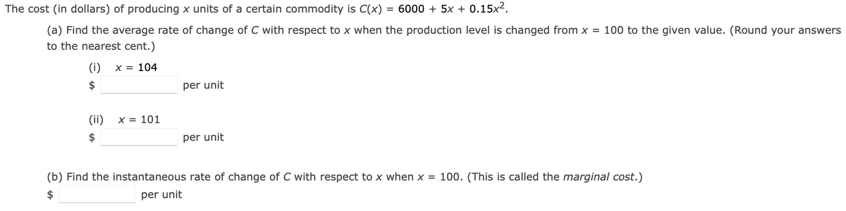 The cost (in dollars) of producing x units of a certain commodity is C(x) = 6000 + 5x + 0.15x2.
%3D
(a) Find the average rate of change of C with respect to x when the production level is changed from x = 100 to the given value. (Round your answers
to the nearest cent.)
(i)
X = 104
$
per unit
(ii)
X = 101
$
per unit
(b) Find the instantaneous rate of change of C with respect to x when x = 100. (This is called the marginal cost.)
$
per unit
