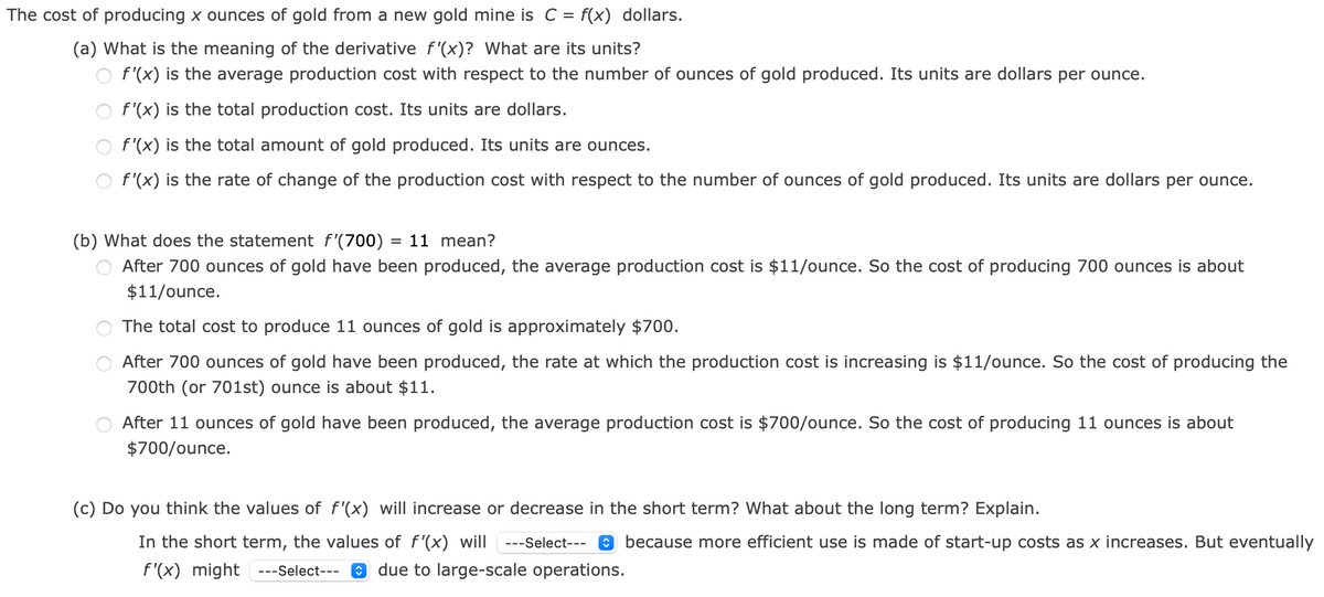 The cost of producing x ounces of gold from a new gold mine is C = f(x) dollars.
(a) What is the meaning of the derivative f'(x)? What are its units?
f'(x) is the average production cost with respect to the number of ounces of gold produced. Its units are dollars per ounce.
f'(x) is the total production cost. Its units are dollars.
f'(x) is the total amount of gold produced. Its units are ounces.
f'(x) is the rate of change of the production cost with respect to the number of ounces of gold produced. Its units are dollars per ounce.
(b) What does the statement f'(700) = 11 mean?
%D
After 700 ounces of gold have been produced, the average production cost is $11/ounce. So the cost of producing 700 ounces is about
$11/ounce.
The total cost to produce 11 ounces of gold is approximately $700.
After 700 ounces of gold have been produced, the rate at which the production cost is increasing is $11/ounce. So the cost of producing the
700th (or 701st) ounce is about $11.
After 11 ounces of gold have been produced, the average production cost is $700/ounce. So the cost of producing 11 ounces is about
$700/ounce.
(c) Do you think the values of f'(x) will increase or decrease in the short term? What about the long term? Explain.
In the short term, the values of f'(x) will -
--Select--- 0 because more efficient use is made of start-up costs as x increases. But eventually
f'(x) might ---Select---
e due to large-scale operations.
