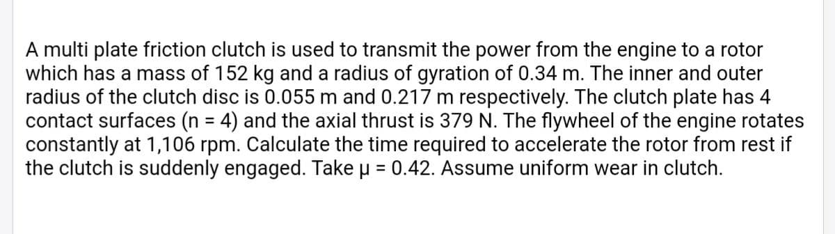 A multi plate friction clutch is used to transmit the power from the engine to a rotor
which has a mass of 152 kg and a radius of gyration of 0.34 m. The inner and outer
radius of the clutch disc is 0.055 m and 0.217 m respectively. The clutch plate has 4
contact surfaces (n = 4) and the axial thrust is 379 N. The flywheel of the engine rotates
constantly at 1,106 rpm. Calculate the time required to accelerate the rotor from rest if
the clutch is suddenly engaged. Take u = 0.42. Assume uniform wear in clutch.
