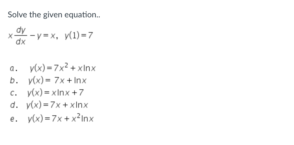 **Solve the given equation..**

\[ x \frac{dy}{dx} - y = x, \quad y(1) = 7 \]

a. \[y(x) = 7x^2 + x \ln x \]

b. \[y(x) = 7x + \ln x \]

c. \[y(x) = x \ln x + 7 \]

d. \[y(x) = 7x + x \ln x \]

e. \[y(x) = 7x + x^2 \ln x \]