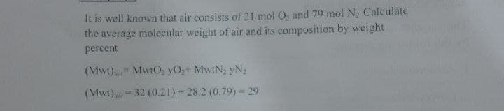 It is well known that air consists of 21 mol O, and 79 mol N, Calculate
the average molecular weight of air and its composition by weight
percent
(Mwt) MwtO; yO+ MwtN, yN,
(Mwt) a32 (0.21) + 28.2 (0.79) 29
ait
