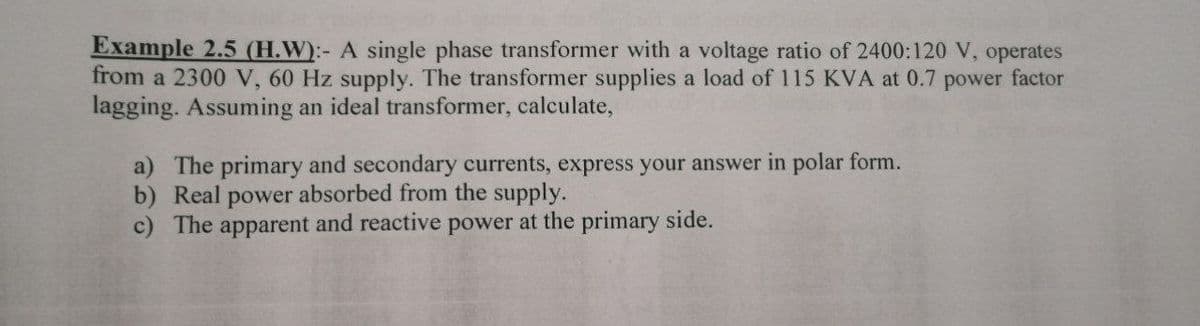 Example 2.5 (H.W):- A single phase transformer with a voltage ratio of 2400:120 V, operates
from a 2300 V, 60 Hz supply. The transformer supplies a load of 115 KVA at 0.7 power factor
lagging. Assuming an ideal transformer, calculate,
a) The primary and secondary currents, express your answer in polar form.
b) Real power absorbed from the supply.
c) The apparent and reactive power at the primary side.
