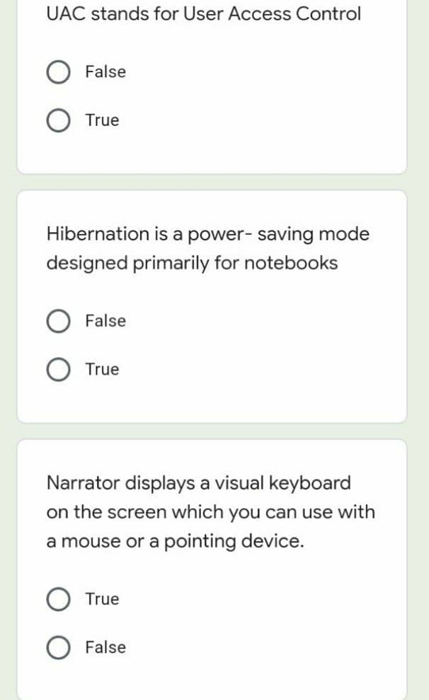 UAC stands for User Access Control
False
True
Hibernation is a power- saving mode
designed primarily for notebooks
False
True
Narrator displays a visual keyboard
on the screen which you can use with
a mouse or a pointing device.
True
False
