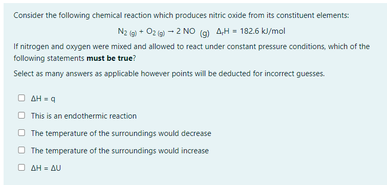 Consider the following chemical reaction which produces nitric oxide from its constituent elements:
N2 (g) + O2(g) → 2 NO (g) AH = 182.6 kJ/mol
If nitrogen and oxygen were mixed and allowed to react under constant pressure conditions, which of the
following statements must be true?
Select as many answers as applicable however points will be deducted for incorrect guesses.
ο ΔΗ = q
This is an endothermic reaction
The temperature of the surroundings would decrease
The temperature of the surroundings would increase
ο ΔΗ = ΔU