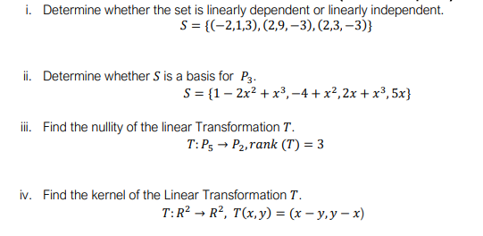 i. Determine whether the set is linearly dependent or linearly independent.
S= {(-2,1,3), (2,9, –3), (2,3, –3)}
ii. Determine whether S is a basis for P3.
S = {1– 2x? + x³, -4 + x²,2x + x³, 5x}
iii. Find the nullity of the linear Transformation T.
T: Ps → P2,rank (T) = 3
iv. Find the kernel of the Linear Transformation T.
T:R? → R², T(x,y) = (x – y,y – x)
