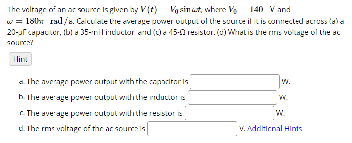 The voltage of an ac source is given by V(t) = Vo sin wt, where Vo = 140 Vand
w = 1807 rad/s. Calculate the average power output of the source if it is connected across (a) a
20-µF capacitor, (b) a 35-mH inductor, and (c) a 45-0 resistor. (d) What is the rms voltage of the ac
source?
Hint
a. The average power output with the capacitor is
W.
b. The average power output with the inductor is
W.
c. The average power output with the resistor is
w.
d. The rms voltage of the ac source is
V. Additional Hints
