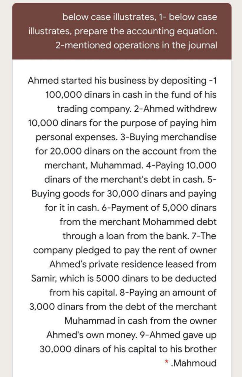 below case illustrates, 1- below case
illustrates, prepare the accounting equation.
2-mentioned operations in the journal
Ahmed started his business by depositing -1
100,000 dinars in cash in the fund of his
trading company. 2-Ahmed withdrew
10,000 dinars for the purpose of paying him
personal expenses. 3-Buying merchandise
for 20,000 dinars on the account from the
merchant, Muhammad. 4-Paying 10,000
dinars of the merchant's debt in cash. 5-
Buying goods for 30,000 dinars and paying
for it in cash. 6-Payment of 5,000 dinars
from the merchant Mohammed debt
through a loan from the bank. 7-The
company pledged to pay the rent of owner
Ahmed's private residence leased from
Samir, which is 5000 dinars to be deducted
from his capital. 8-Paying an amount of
3,000 dinars from the debt of the merchant
Muhammad in cash from the owner
Ahmed's own money. 9-Ahmed gave up
30,000 dinars of his capital to his brother
.Mahmoud
