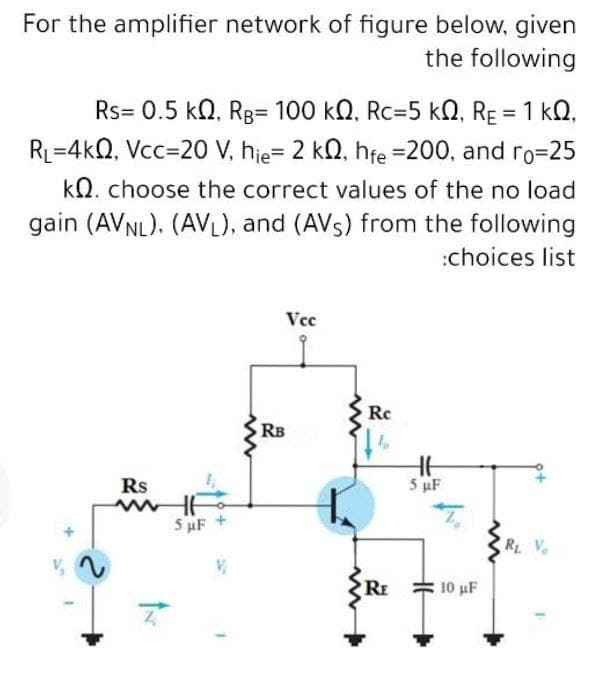 For the amplifier network of figure below, given
the following
Rs= 0.5 kN, Rg= 100 kN, Rc=5 kN, RE = 1 kQ,
RL=4kQ, Vcc=20 V, hje= 2 kn, hfe =200, and ro=25
kN. choose the correct values of the no load
gain (AVNL), (AV), and (AVs) from the following
:choices list
Vcc
Rc
RB
Rs
5 µF
5 uF +
R V
RE
10 uF
