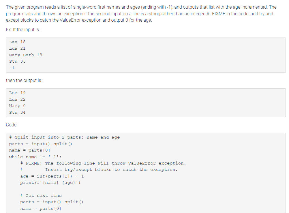 The given program reads a list of single-word first names and ages (ending with -1), and outputs that list with the age incremented. The
program fails and throws an exception if the second input on a line is a string rather than an integer. At FIXME in the code, add try and
except blocks to catch the ValueError exception and output 0 for the age.
Ex: If the input is:
Lee 18
Lua 21
Mary Beth 19
Stu 33
-1
then the output is:
Lee 19
Lua 22
Mary 0
Stu 34
Code:
# Split input into 2 parts: name and age
input ().split()
parts
name = parts [0]
while name != '-1':
# FIXME: The following line will throw ValueError exception.
퓨
Insert try/except blocks to catch the exception.
age=int (parts [1]) + 1
print (f' {name} {age}')
# Get next line.
parts = input ().split()
name = parts [0]