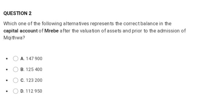 QUESTION 2
Which one of the following alternatives represen ts the correctbalance in the
capital account of Mrebe after the valuation of assets and prior to the admission of
Mqi thwa?
A. 147 900
B. 125 400
C. 123 200
D. 112 950
