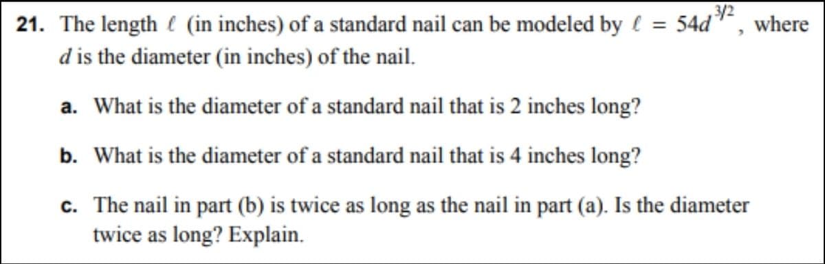 3/2
21. The length (in inches) of a standard nail can be modeled by = 54d
d is the diameter (in inches) of the nail.
a. What is the diameter of a standard nail that is 2 inches long?
b. What is the diameter of a standard nail that is 4 inches long?
c.
The nail in part (b) is twice as long as the nail in part (a). Is the diameter
twice as long? Explain.
where