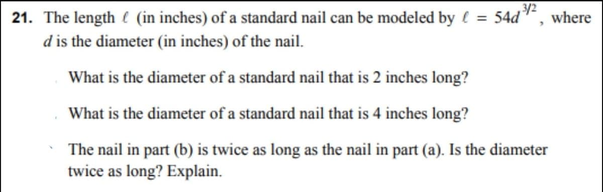 3/2
21. The length (in inches) of a standard nail can be modeled by = 54d
d is the diameter (in inches) of the nail.
What is the diameter of a standard nail that is 2 inches long?
What is the diameter of a standard nail that is 4 inches long?
The nail in part (b) is twice as long as the nail in part (a). Is the diameter
twice as long? Explain.
where