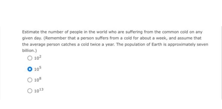 Estimate the number of people in the world who are suffering from the common cold on any
given day. (Remember that a person suffers from a cold for about a week, and assume that
the average person catches a cold twice a year. The population of Earth is approximately seven
billion.)
O 10²
O 105
O 108
O 10¹3