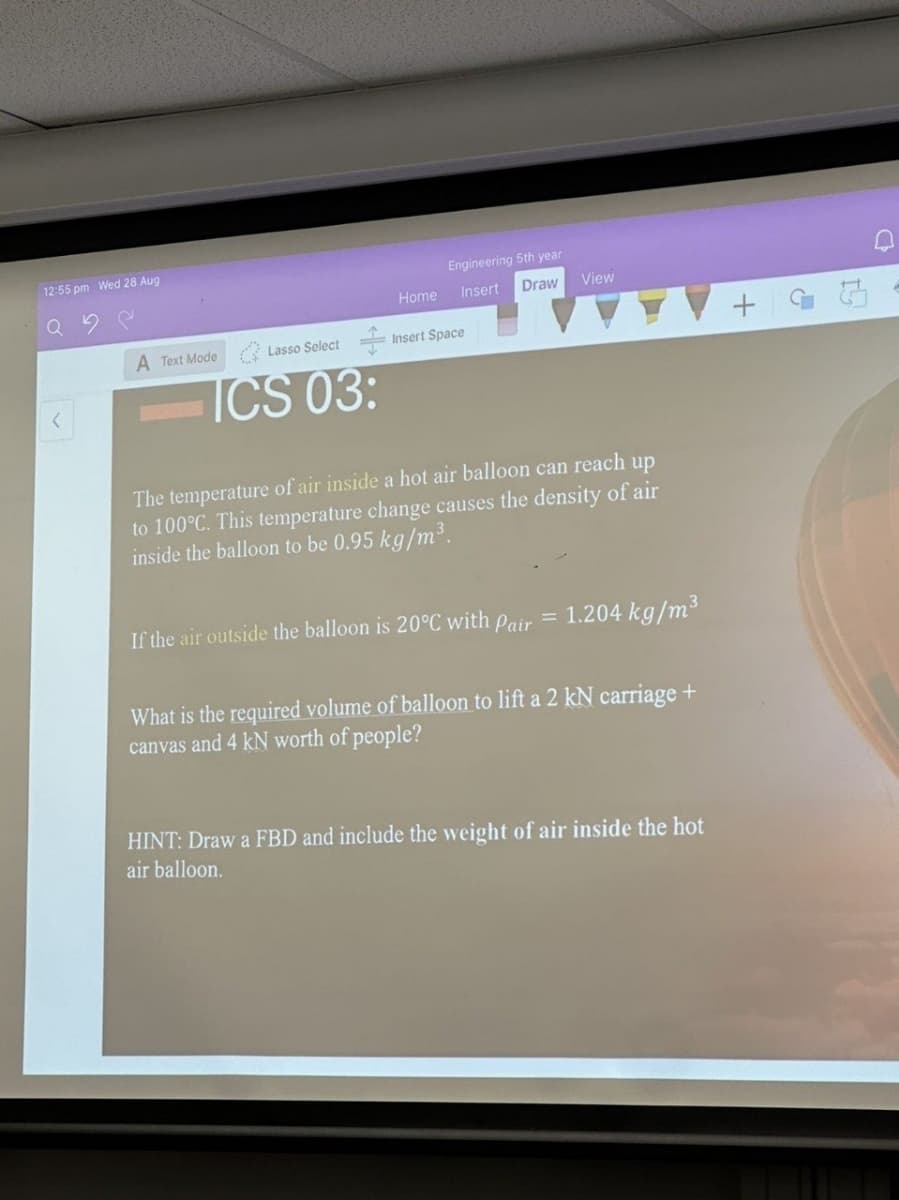 12:55 pm Wed 28 Aug
Engineering 5th year
Q
Home
Insert
Draw
View
A Text Mode
Lasso Select
Insert Space
ICS 03:
The temperature of air inside a hot air balloon can reach up
to 100°C. This temperature change causes the density of air
inside the balloon to be 0.95 kg/m³.
If the air outside the balloon is 20°C with Pair = 1.204 kg/m³
What is the required volume of balloon to lift a 2 kN carriage +
canvas and 4 kN worth of people?
HINT: Draw a FBD and include the weight of air inside the hot
air balloon.