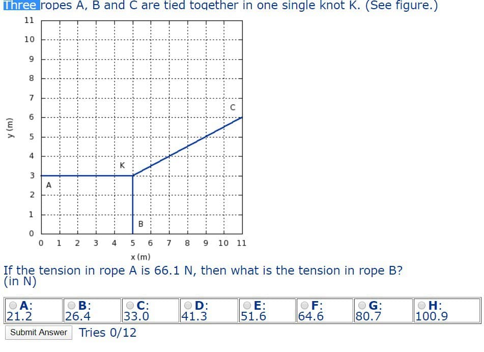 Three ropes A, B and C are tied together in one single knot K. (See figure.)
11
10
y (m)
6
5
4
3
2
6
00
8
7
K
A
C
1
B
0
0 1 2 3 4
5
6
x (m)
7
8
9 10 11
If the tension in rope A is 66.1 N, then what is the tension in rope B?
(in N)
● A:
21.2
B:
26.4
○ C:
●D:
OE:
F:
33.0
41.3
51.6
64.6
G:
80.7
OH:
100.9
Submit Answer Tries 0/12