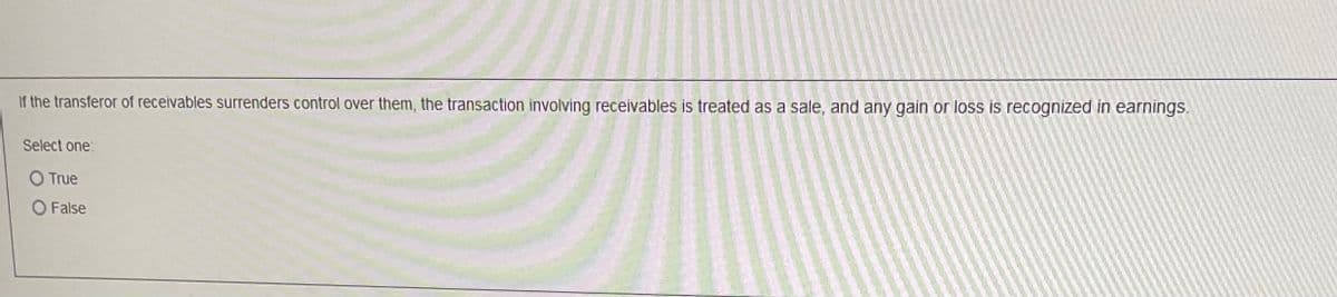 If the transferor of receivables surrenders control over them, the transaction involving receivables is treated as a sale, and any gain or loss is recognized in earnings.
Select one:
O True
False