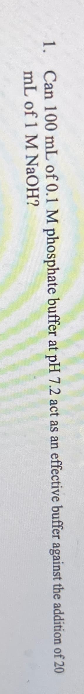 1. Can 100 mL of 0.1 M phosphate buffer at pH 7.2 act as an effective buffer against the addition of 20
mL of 1 M NaOH?