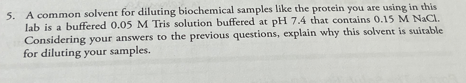 5. A common solvent for diluting biochemical samples like the protein you are using in this
lab is a buffered 0.05 M Tris solution buffered at pH 7.4 that contains 0.15 M NaCl.
Considering your answers to the previous questions, explain why this solvent is suitable
for diluting your samples.