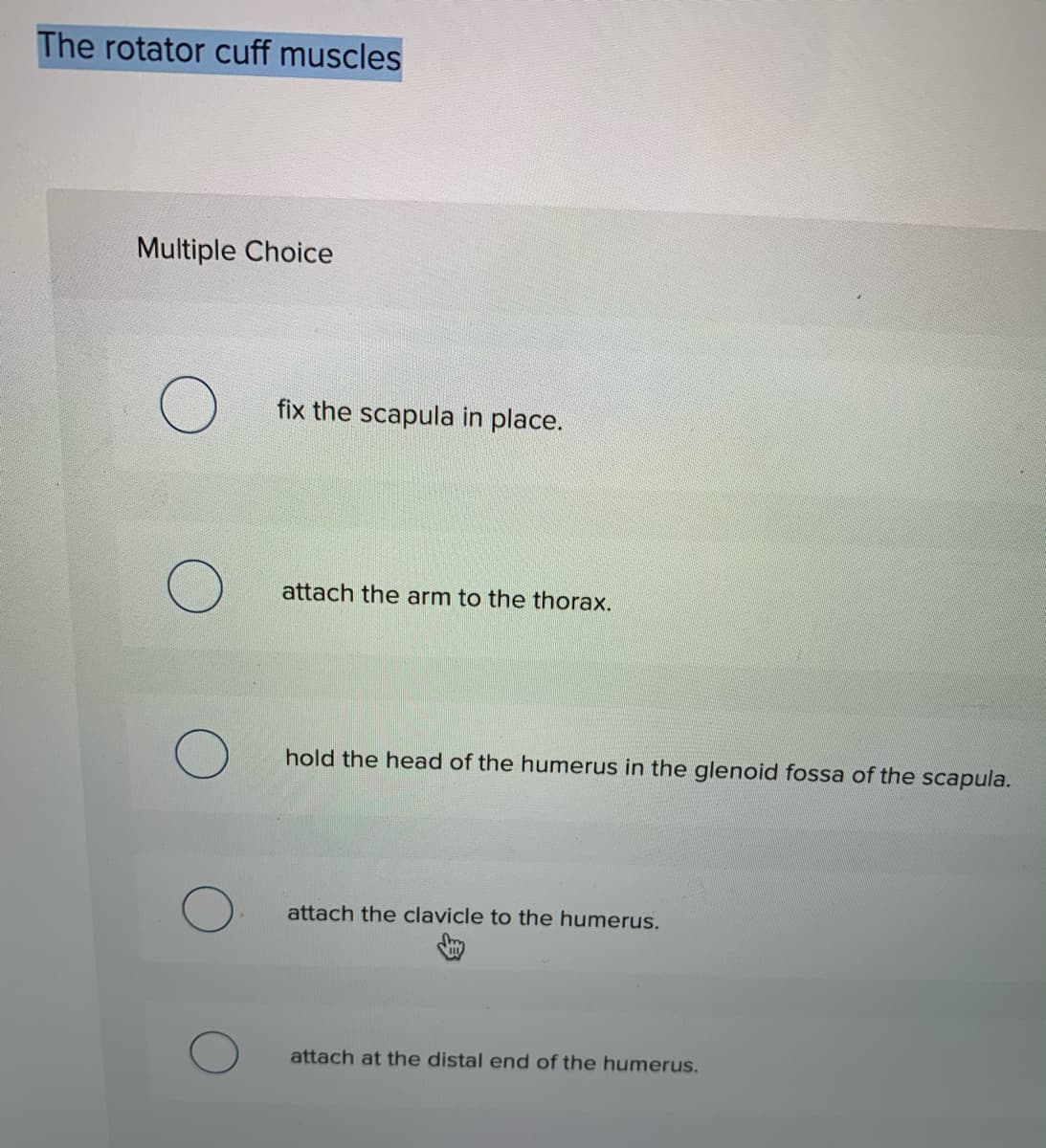 The rotator cuff muscles
Multiple Choice
fix the scapula in place.
attach the arm to the thorax.
hold the head of the humerus in the glenoid fossa of the scapula.
attach the clavicle to the humerus.
attach at the distal end of the humerus.
