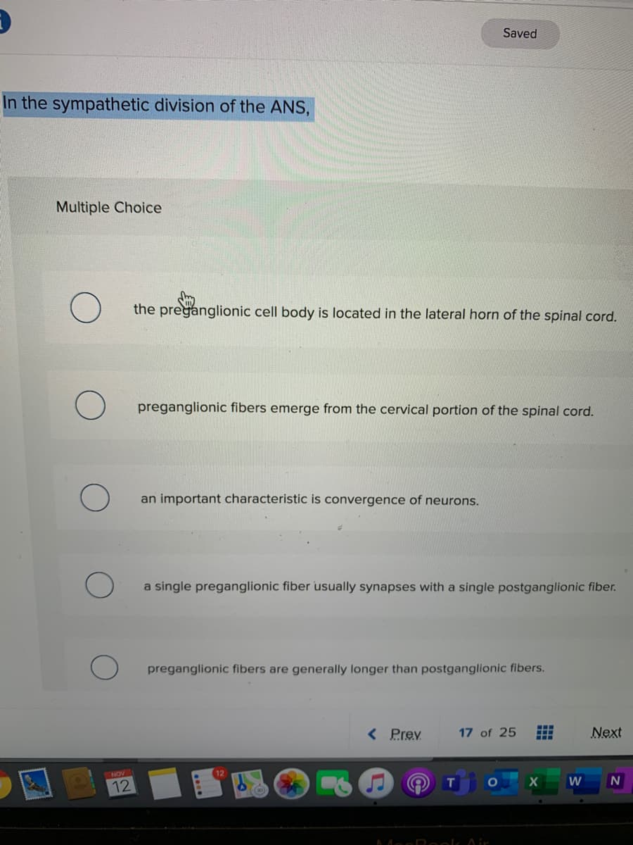 Saved
In the sympathetic division of the ANS,
Multiple Choice
the preganglionic cell body is located in the lateral horn of the spinal cord.
preganglionic fibers emerge from the cervical portion of the spinal cord.
an important characteristic is convergence of neurons.
a single preganglionic fiber usually synapses with a single postganglionic fiber.
preganglionic fibers are generally longer than postganglionic fibers.
< Prev
17 of 25
Next
NOV
W
12
