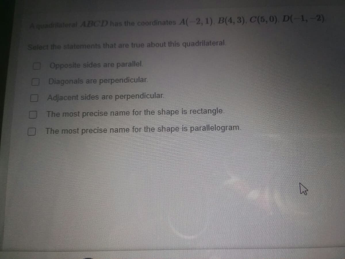 Aquadrilateral ABCD has the coordinates A(-2, 1), B(4, 3), C(5,0), D(-1,-2).
Select the statements that are true about this quadrilateral.
OOpposite sides are parallel.
O Diagonals are perpendicular.
Adjacent sides are perpendicular.
The most precise name for the shape is rectangle.
The most precise name for the shape is parallelogram.
