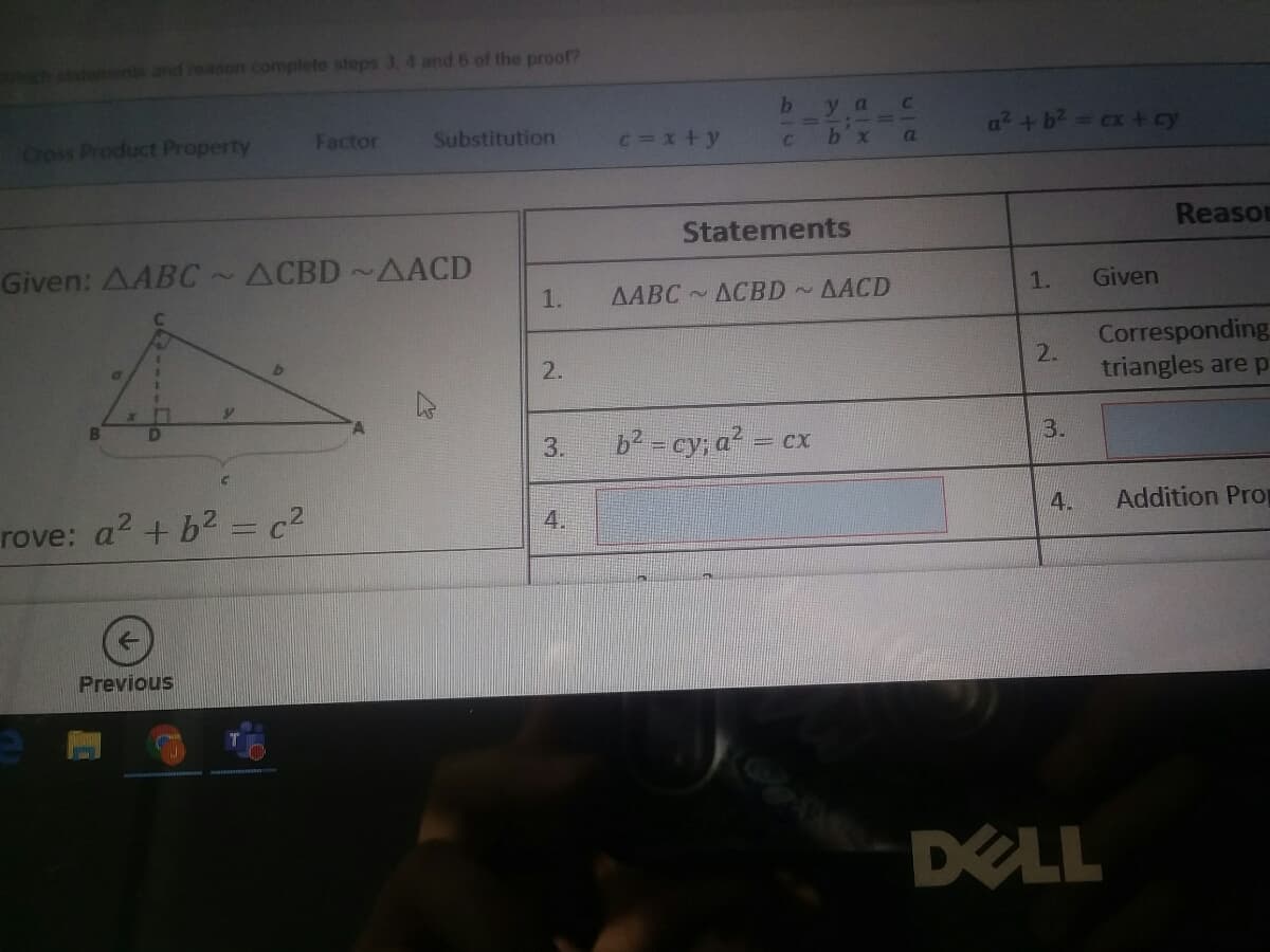 atements and reason complete steps 3. 4 and 6 of the proof?
у a
Coss Product Property
Factor
Substitution
c=x+y
a² +b2 cx + cy
a
Statements
Reason
Given: AABC~ACBD~AACD
7
1.
AABC ACBD AACD
1.
Given
Corresponding
2.
triangles are p
2.
3.
b2 = cy; a? = cx
3.
rove: a? + b2 = c?
Addition Pro
4.
4.
Previous
DELL
