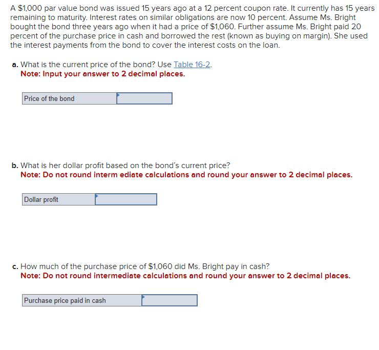 A $1,000 par value bond was issued 15 years ago at a 12 percent coupon rate. It currently has 15 years
remaining to maturity. Interest rates on similar obligations are now 10 percent. Assume Ms. Bright
bought the bond three years ago when it had a price of $1,060. Further assume Ms. Bright paid 20
percent of the purchase price in cash and borrowed the rest (known as buying on margin). She used
the interest payments from the bond to cover the interest costs on the loan.
a. What is the current price of the bond? Use Table 16-2.
Note: Input your answer to 2 decimal places.
Price of the bond
b. What is her dollar profit based on the bond's current price?
Note: Do not round intermediate calculations and round your answer to 2 decimal places.
Dollar profit
c. How much of the purchase price of $1,060 did Ms. Bright pay in cash?
Note: Do not round intermediate calculations and round your answer to 2 decimal places.
Purchase price paid in cash