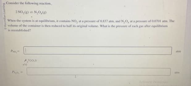 ilan Learning
Consider the following reaction.
2 NO₂(g) = N₂O₂(g)
When the system is at equilibrium, it contains NO, at a pressure of 0.837 atm, and N₂O, at a pressure of 0.0701 atm. The
volume of the container is then reduced to half its original volume. What is the pressure of each gas after equilibrium
is reestablished?
PNo,
X10
TOOLS
atm
atm