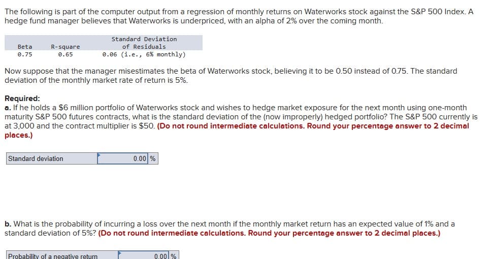 The following is part of the computer output from a regression of monthly returns on Waterworks stock against the S&P 500 Index. A
hedge fund manager believes that Waterworks is underpriced, with an alpha of 2% over the coming month.
Beta
0.75
R-square
0.65
Now suppose that the manager misestimates the beta of Waterworks stock, believing it to be 0.50 instead of 0.75. The standard
deviation of the monthly market rate of return is 5%.
Standard Deviation
of Residuals
0.06 (i.e., 6% monthly)
Required:
a. If he holds a $6 million portfolio of Waterworks stock and wishes to hedge market exposure for the next month using one-month
maturity S&P 500 futures contracts, what is the standard deviation of the (now improperly) hedged portfolio? The S&P 500 currently is
at 3,000 and the contract multiplier is $50. (Do not round intermediate calculations. Round your percentage answer to 2 decimal
places.)
Standard deviation
Probability of a negative return
0.00
b. What is the probability of incurring a loss over the next month if the monthly market return has an expected value of 1% and a
standard deviation of 5%? (Do not round intermediate calculations. Round your percentage answer to 2 decimal places.)
0.00%