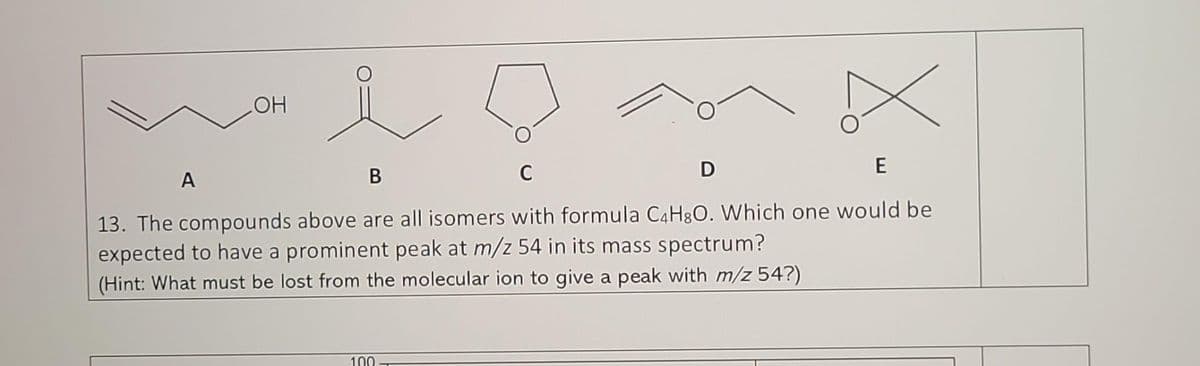 OH
A
B
C
E
13. The compounds above are all isomers with formula C4H8O. Which one would be
expected to have a prominent peak at m/z 54 in its mass spectrum?
(Hint: What must be lost from the molecular ion to give a peak with m/z 54?)
D
100