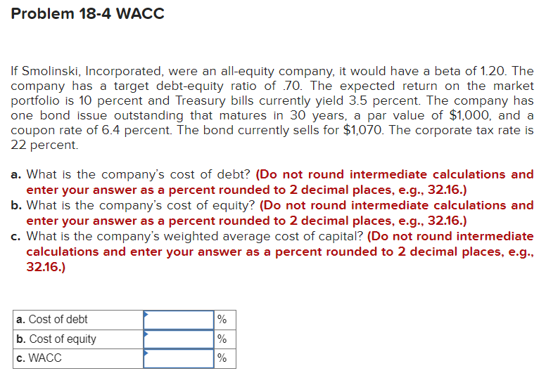 Problem 18-4 WACC
If Smolinski, Incorporated, were an all-equity company, it would have a beta of 1.20. The
company has a target debt-equity ratio of 70. The expected return on the market
portfolio is 10 percent and Treasury bills currently yield 3.5 percent. The company has
one bond issue outstanding that matures in 30 years, a par value of $1,000, and a
coupon rate of 6.4 percent. The bond currently sells for $1,070. The corporate tax rate is
22 percent.
a. What is the company's cost of debt? (Do not round intermediate calculations and
enter your answer as a percent rounded to 2 decimal places, e.g., 32.16.)
b. What is the company's cost of equity? (Do not round intermediate calculations and
enter your answer as a percent rounded to 2 decimal places, e.g., 32.16.)
c. What is the company's weighted average cost of capital? (Do not round intermediate
calculations and enter your answer as a percent rounded to 2 decimal places, e.g.,
32.16.)
a. Cost of debt
b. Cost of equity
c. WACC
%
%
%