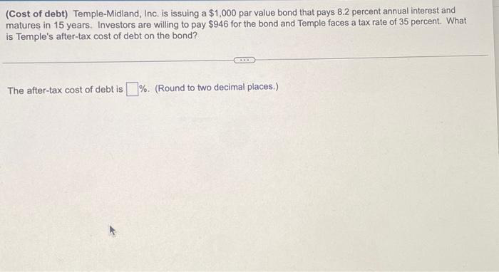 (Cost of debt) Temple-Midland, Inc. is issuing a $1,000 par value bond that pays 8.2 percent annual interest and
matures in 15 years. Investors are willing to pay $946 for the bond and Temple faces a tax rate of 35 percent. What
is Temple's after-tax cost of debt on the bond?
The after-tax cost of debt is%. (Round to two decimal places.)