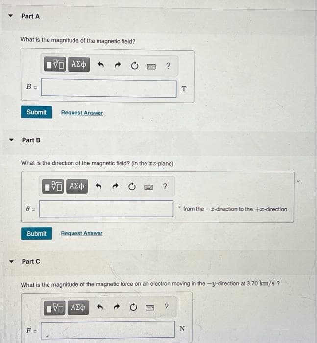 Part A
What is the magnitude of the magnetic field?
?
B =
T
Submit
Request Answer
Part B
What is the direction of the magnetic field? (in the zz-plane)
?
from the -z-direction to the +z-direction
Submit
Request Answer
Part C
What is the magnitude of the magnetic force on an electron moving in the -y-direction at 3.70 km/s ?
?
F =
