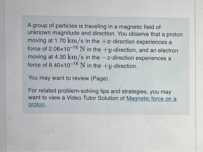 A group of particles is traveling in a magnetic field of
unknown magnitude and direction. You observe that a proton
moving at 1.70 km/s in the +x-direction experiences a
force of 2.06x10-16 N in the +y-direction, and an electron
moving at 4.30 km/s in the -z-direction experiences a
force of 8.40x10-16 N in the +y-direction.
You may want to review (Page).
For related problem-solving tips and strategies, you may
want to view a Video Tutor Solution of Magnetic force on a
proton.
