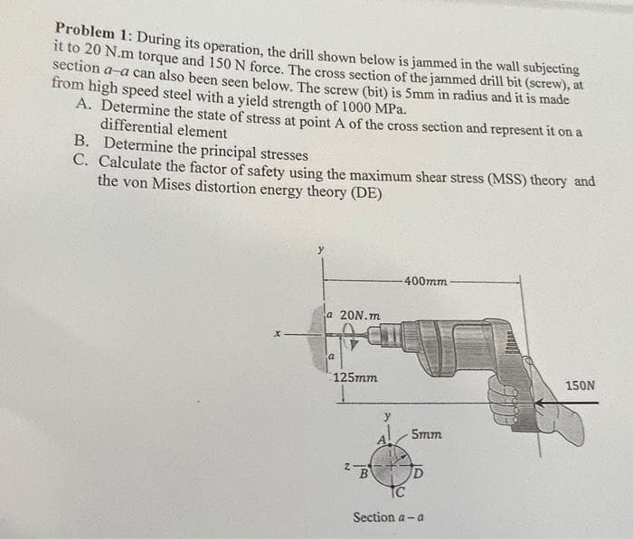 Problem 1: During its operation, the drill shown below is jammed in the wall subjecting
it to 20 N.m torque and 150 N force. The cross section of the jammed drill bit (screw), at
section a-a can also been seen below. The screw (bit) is 5mm in radius and it is made
from high speed steel with a yield strength of 1000 MPa.
A. Determine the state of stress at point A of the cross section and represent it on a
differential element
B. Determine the principal stresses
C. Calculate the factor of safety using the maximum shear stress (MSS) theory and
the von Mises distortion energy theory (DE)
400mm
a 20N.m
125mm
150N
5mm
B
TC
ID
Section a - a
