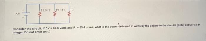 11.02
17.00
R
AV
Consider the circuit. If AV = 67.6 volts and R = 55.4 ohms, what is the power delivered in watts by the battery to the circuit? (Enter answer as an
integer. Do not enter unit.)
