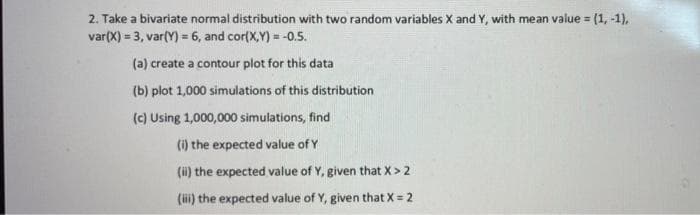 2. Take a bivariate normal distribution with two random variables X and Y, with mean value = (1, -1),
var(X) = 3, var(Y) = 6, and cor(X,Y) = -0.5.
%3!
(a) create a contour plot for this data
(b) plot 1,000 simulations of this distribution
(c) Using 1,000,000 simulations, find
(1) the expected value of Y
(ii) the expected value of Y, given that X> 2
(ii) the expected value of Y, given that X = 2
