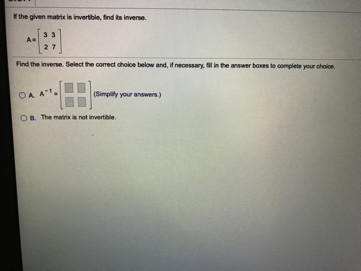 If the given matrix is invertible, find its inverse.
3 3
A =
27
Find the inverse. Select the correct choice below and, if necessary, fill in the answer boxes to complete your choice.
O A. A 1=
(Simplify your answers.)
O B. The matrix is not invertible.
