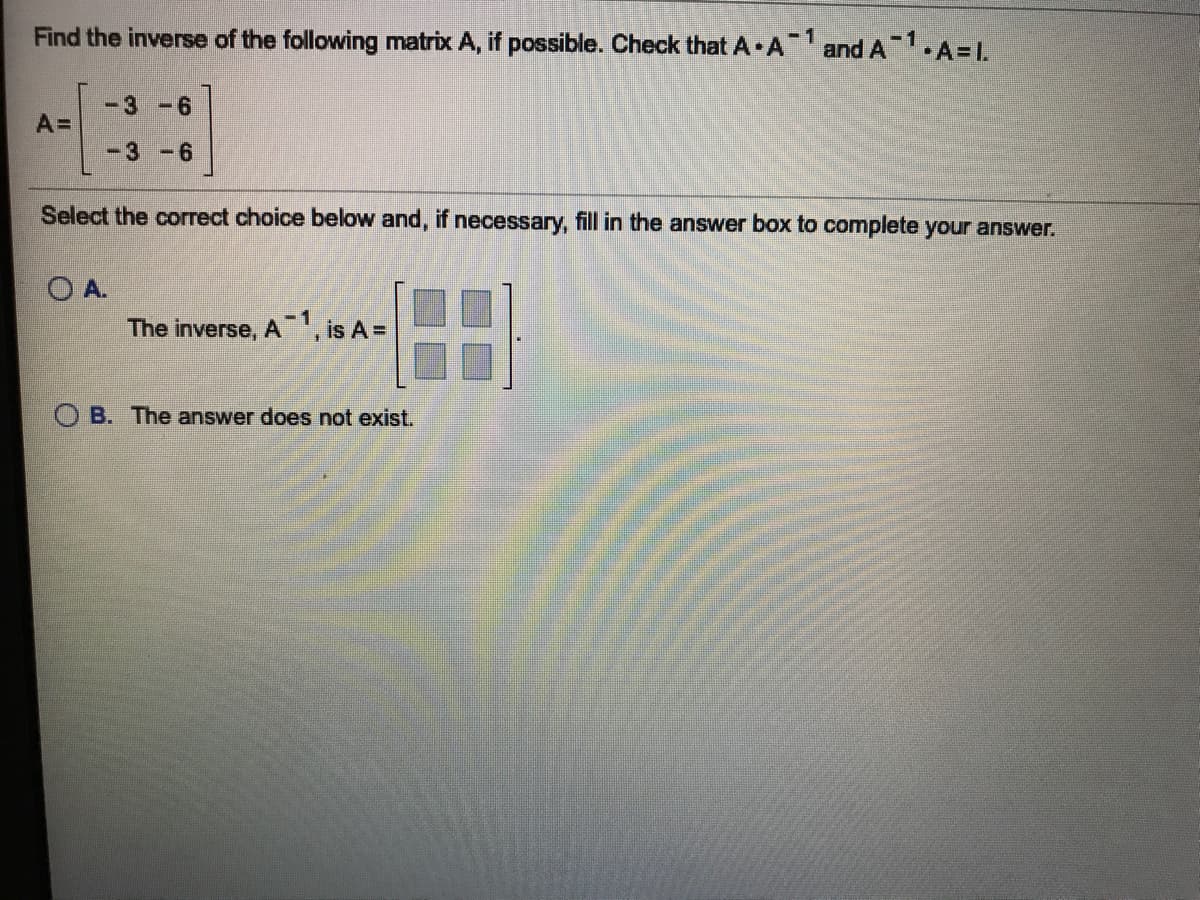 Find the inverse of the following matrix A, if possible. Check that A A and A1.A=L.
1
-3-6
A=
-3 -6
Select the correct choice below and, if necessary, fill in the answer box to complete your answer.
O A.
The inverse, A, is A =
O B. The answer does not exist.
