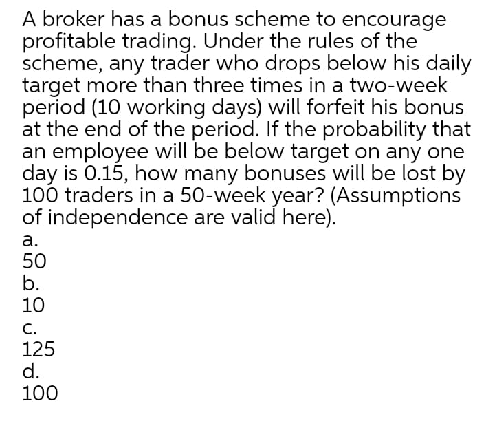 A broker has a bonus scheme to encourage
profitable trading. Under the rules of the
scheme, any trader who drops below his daily
target more than three times in a two-week
period (10 working days) will forfeit his bonus
at the end of the period. If the probability that
an employee will be below target on any one
day is 0.15, how many bonuses will be lost by
100 traders in a 50-week year? (Assumptions
of independence are valid here).
а.
50
b.
10
С.
125
d.
100
