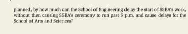 planned, by how much can the School of Engineering delay the start of SSBA's work,
without then causing SSBA's ceremony to run past 5 p.m. and cause delays for the
School of Arts and Sciences?

